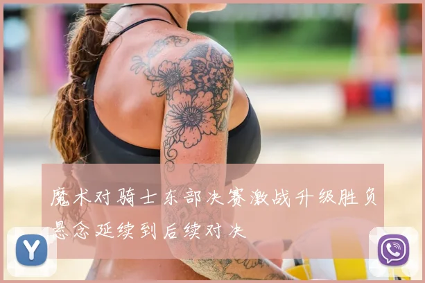 魔术对骑士东部决赛激战升级胜负悬念延续到后续对决