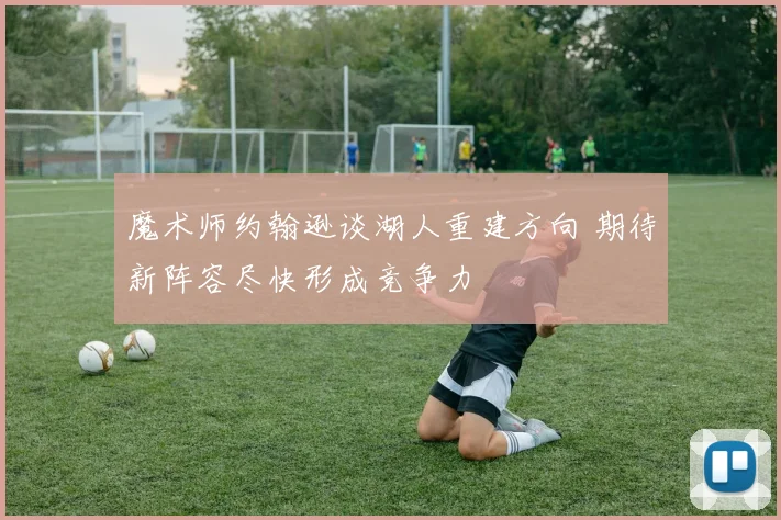 魔术师约翰逊谈湖人重建方向 期待新阵容尽快形成竞争力