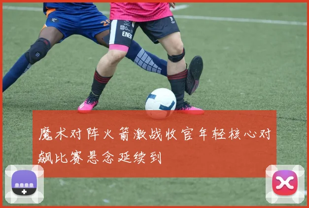 魔术对阵火箭激战收官年轻核心对飙比赛悬念延续到