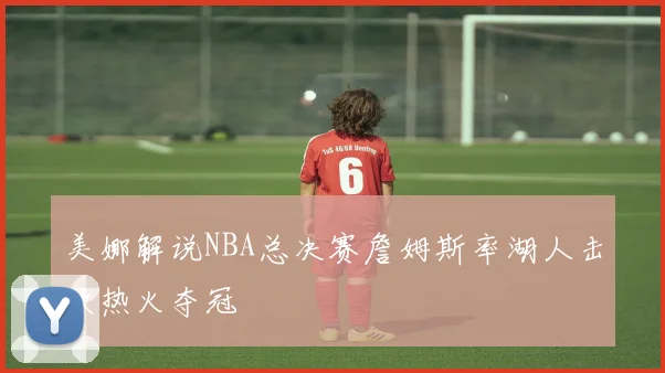 美娜解说NBA总决赛詹姆斯率湖人击败热火夺冠