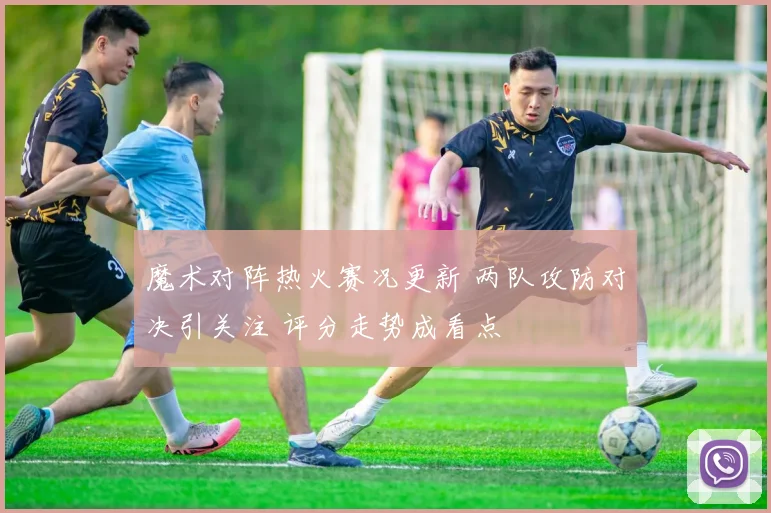 魔术对阵热火赛况更新 两队攻防对决引关注 评分走势成看点