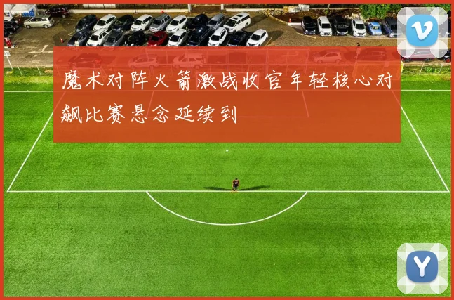 魔术对阵火箭激战收官年轻核心对飙比赛悬念延续到
