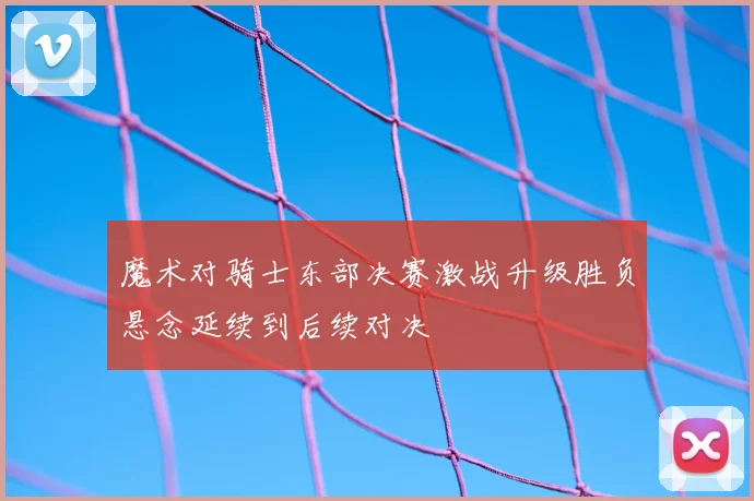魔术对骑士东部决赛激战升级胜负悬念延续到后续对决