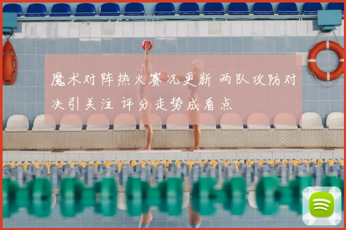 魔术对阵热火赛况更新 两队攻防对决引关注 评分走势成看点