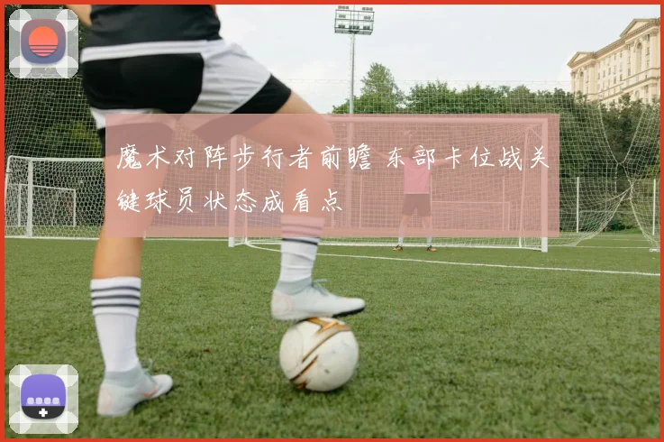 魔术对阵步行者前瞻 东部卡位战关键球员状态成看点