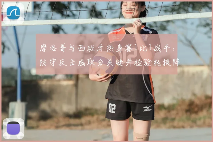 摩洛哥与西班牙热身赛1比1战平，防守反击成取分关键并检验轮换阵容