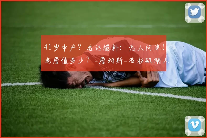 41岁中产？名记爆料：无人问津！老詹值多少？_詹姆斯_洛杉矶湖人队_合同