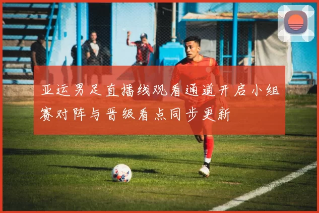 亚运男足直播线观看通道开启小组赛对阵与晋级看点同步更新