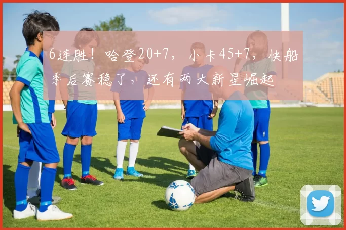 6连胜！哈登20+7，小卡45+7，快船季后赛稳了，还有两大新星崛起