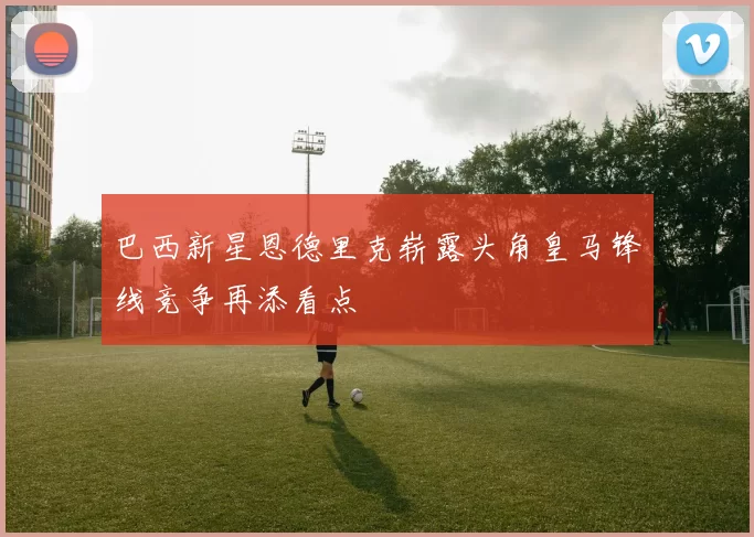 巴西新星恩德里克崭露头角皇马锋线竞争再添看点