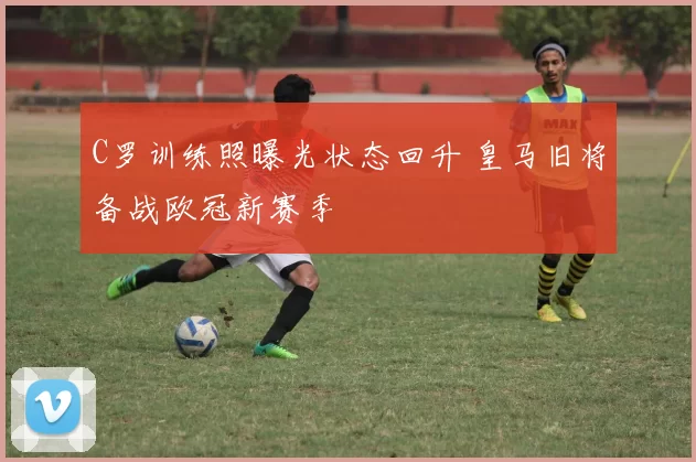 C罗训练照曝光状态回升 皇马旧将备战欧冠新赛季