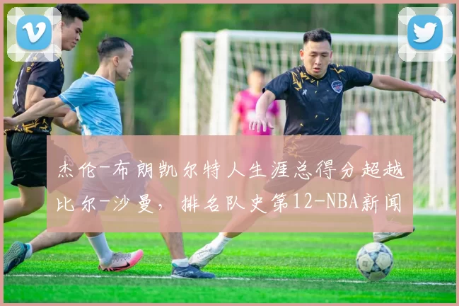 杰伦-布朗凯尔特人生涯总得分超越比尔-沙曼，排名队史第12-NBA新闻