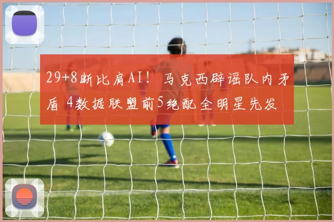 29+8断比肩AI!马克西辟谣队内矛盾 4数据联盟前5绝配全明星先发