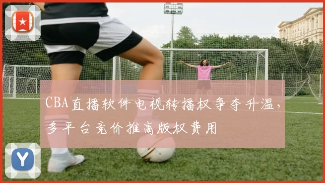 CBA直播软件电视转播权争夺升温，多平台竞价推高版权费用