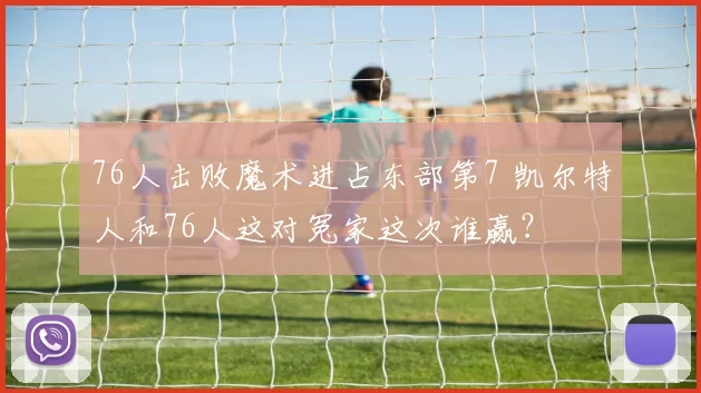 76人击败魔术进占东部第7 凯尔特人和76人这对冤家这次谁赢？