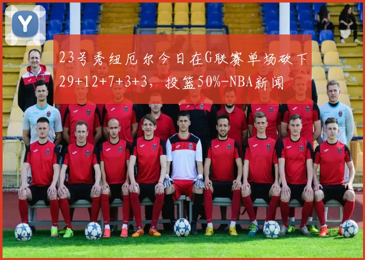23号秀纽厄尔今日在G联赛单场砍下29+12+7+3+3，投篮50%-NBA新闻