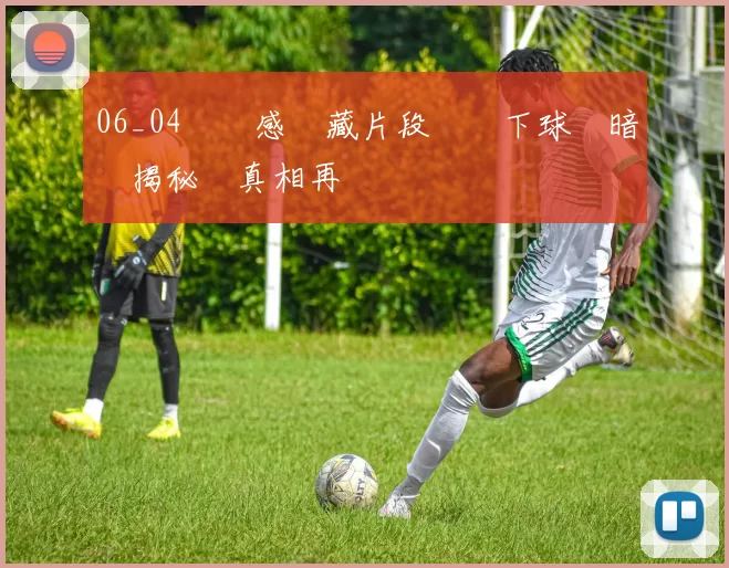 06_04窺視感隱藏片段鏡頭下球場暗湧揭秘與真相再現