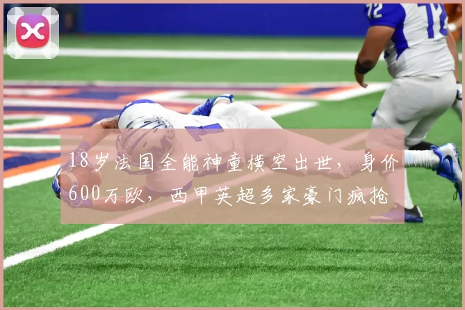 18岁法国全能神童横空出世,身价600万欧,西甲英超多家豪门疯抢