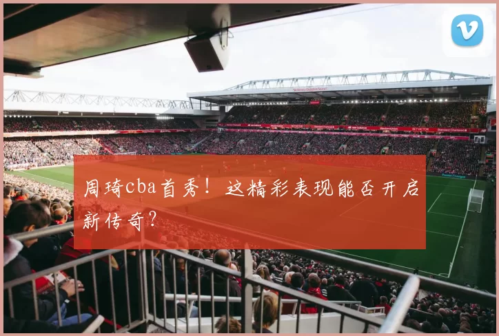 周琦cba首秀!这精彩表现能否开启新传奇?