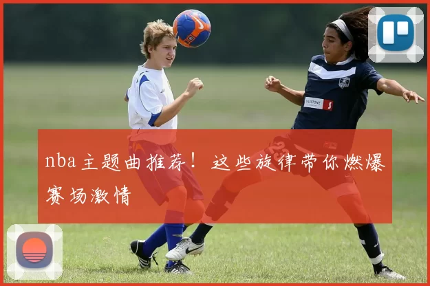 nba主题曲推荐!这些旋律带你燃爆赛场激情