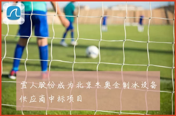 雪人股份成为北京冬奥会制冰设备供应商中标项目