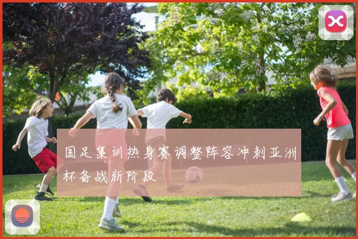 国足集训热身赛调整阵容冲刺亚洲杯备战新阶段