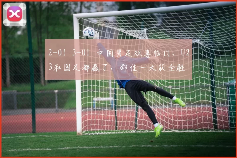 2-0!3-0!中国男足双喜临门,U23和国足都赢了,邵佳一大获全胜