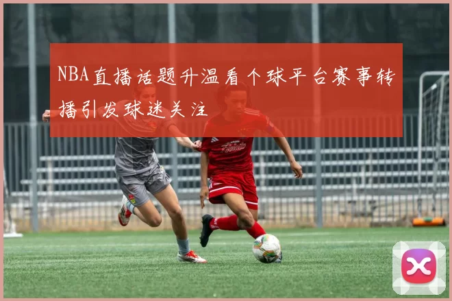 NBA直播话题升温看个球平台赛事转播引发球迷关注