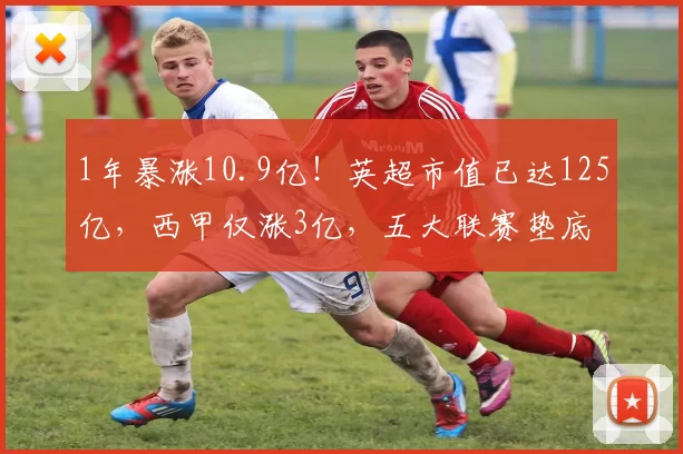 1年暴涨10.9亿!英超市值已达125亿,西甲仅涨3亿,五大联赛垫底