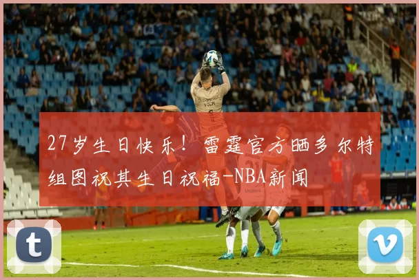 27岁生日快乐！雷霆官方晒多尔特组图祝其生日祝福-NBA新闻