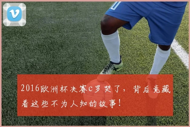 2016欧洲杯决赛c罗哭了,背后竟藏着这些不为人知的故事!
