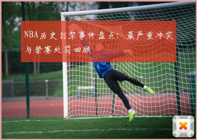 NBA历史打架事件盘点:最严重冲突与禁赛处罚回顾