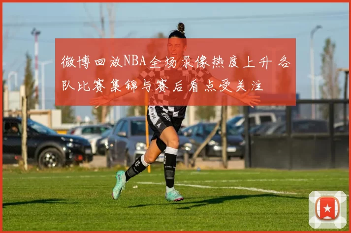 微博回放NBA全场录像热度上升 各队比赛集锦与赛后看点受关注