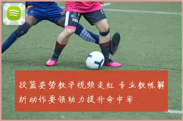 投篮姿势教学视频走红 专业教练解析动作要领助力提升命中率