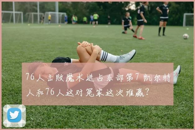 76人击败魔术进占东部第7 凯尔特人和76人这对冤家这次谁赢？