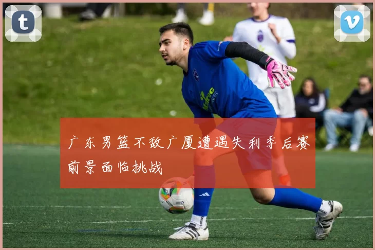 广东男篮不敌广厦遭遇失利季后赛前景面临挑战