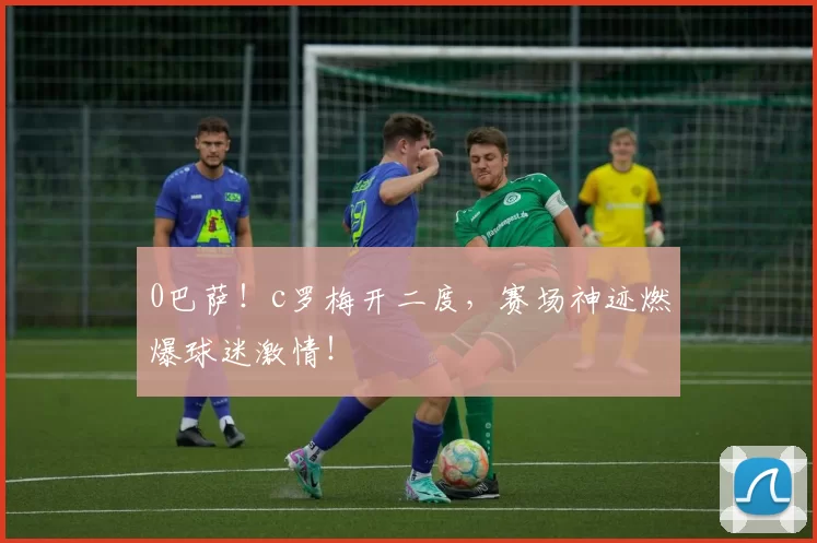 0巴萨!c罗梅开二度,赛场神迹燃爆球迷激情!