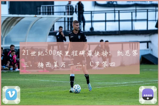 21世纪500球里程碑最快榜:凯恩第三,梅西莱万一二,C罗第四