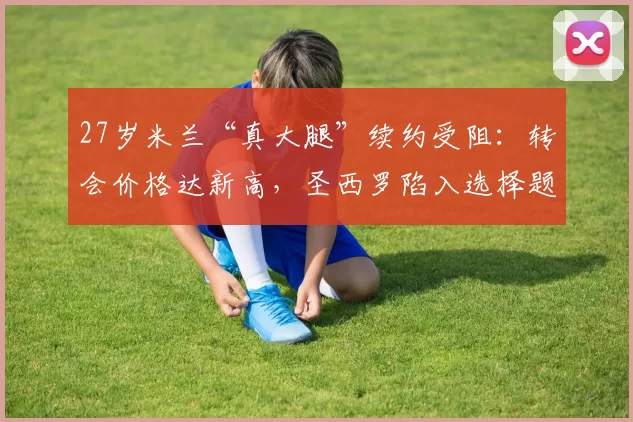 27岁米兰“真大腿”续约受阻:转会价格达新高,圣西罗陷入选择题