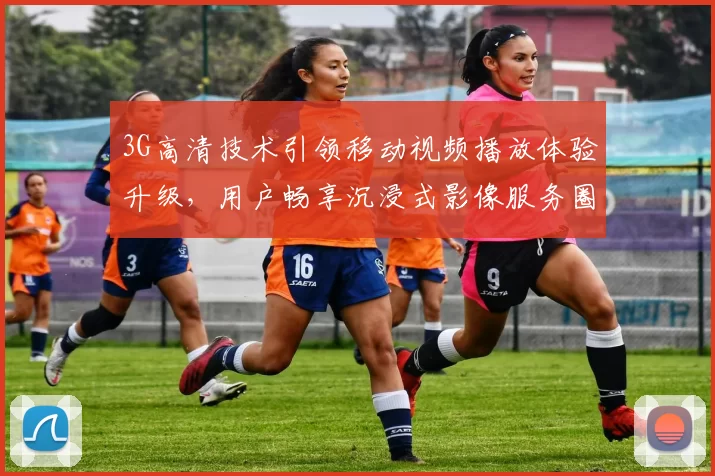 3G高清技术引领移动视频播放体验升级，用户畅享沉浸式影像服务圈