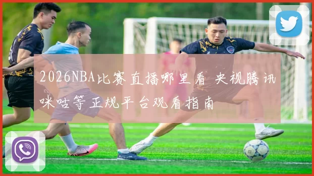 2026NBA比赛直播哪里看 央视腾讯咪咕等正规平台观看指南