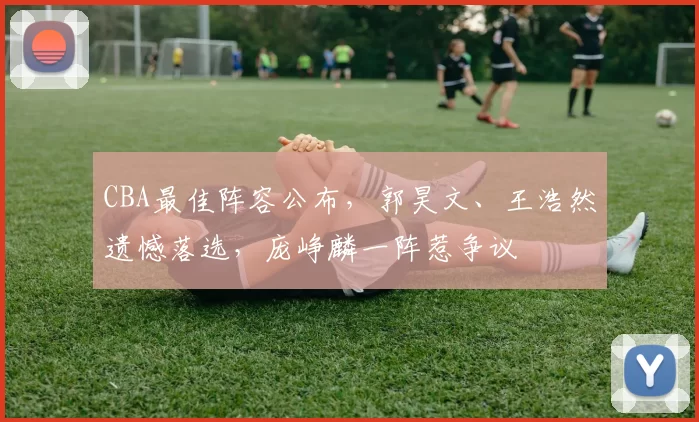 CBA最佳阵容公布，郭昊文、王浩然遗憾落选，庞峥麟一阵惹争议