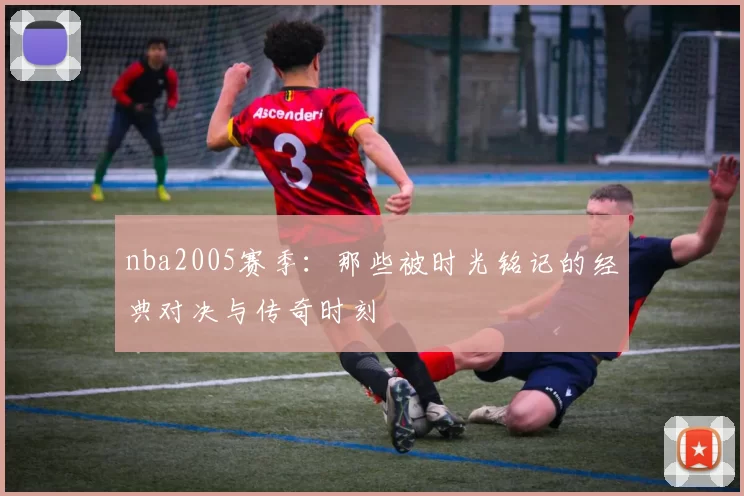 nba2005赛季:那些被时光铭记的经典对决与传奇时刻