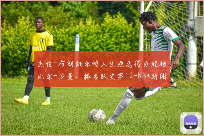 杰伦-布朗凯尔特人生涯总得分超越比尔-沙曼，排名队史第12-NBA新闻