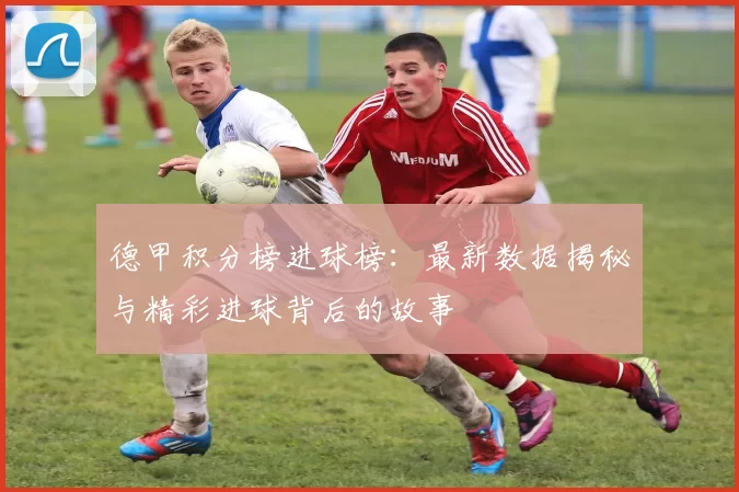 德甲积分榜进球榜：最新数据揭秘与精彩进球背后的故事