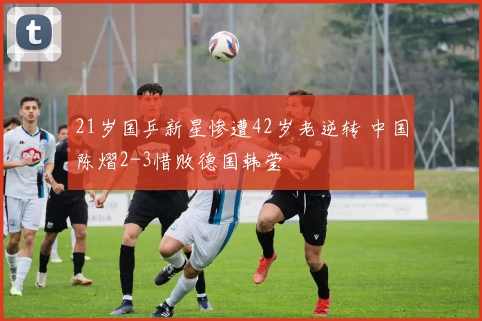 21岁国乒新星惨遭42岁老逆转 中国陈熠2-3惜败德国韩莹