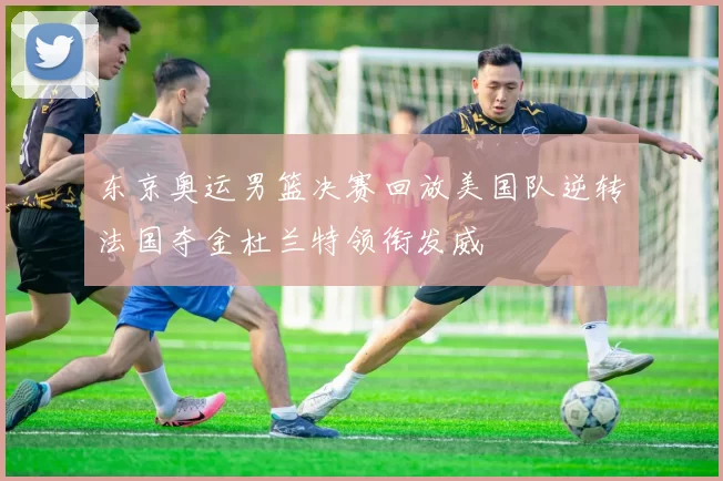 东京奥运男篮决赛回放美国队逆转法国夺金杜兰特领衔发威