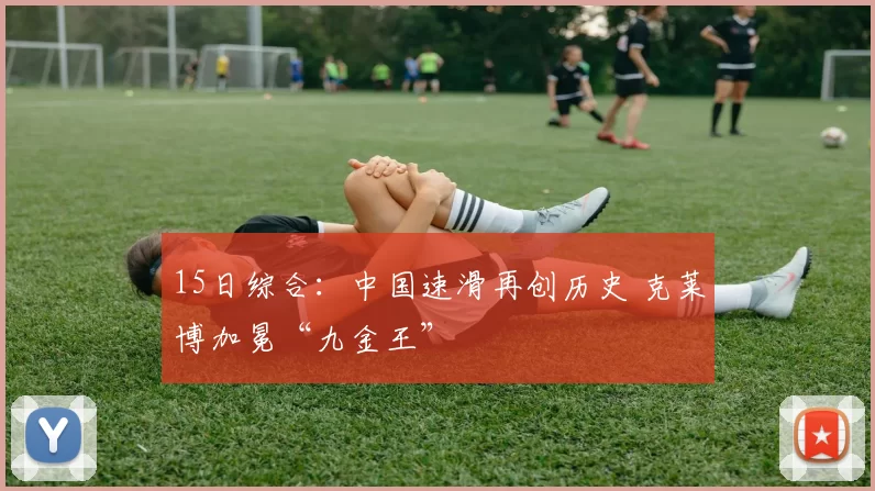 15日综合:中国速滑再创历史 克莱博加冕“九金王”