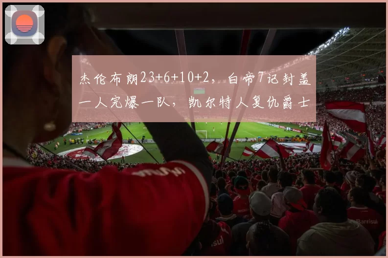杰伦布朗23+6+10+2,白帝7记封盖一人完爆一队,凯尔特人复仇爵士