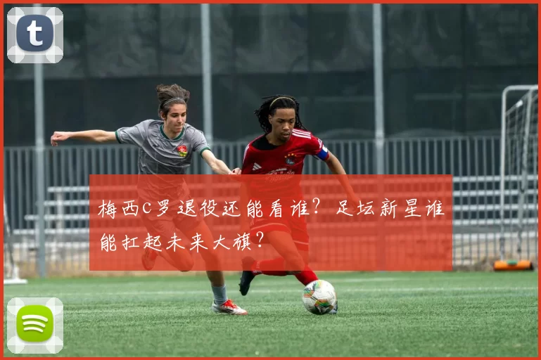 梅西c罗退役还能看谁？足坛新星谁能扛起未来大旗？